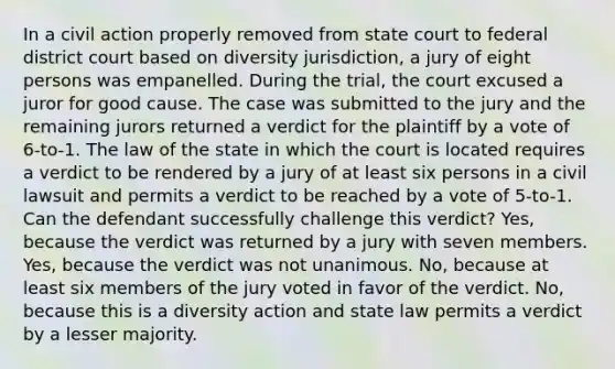 In a civil action properly removed from state court to federal district court based on diversity jurisdiction, a jury of eight persons was empanelled. During the trial, the court excused a juror for good cause. The case was submitted to the jury and the remaining jurors returned a verdict for the plaintiff by a vote of 6-to-1. The law of the state in which the court is located requires a verdict to be rendered by a jury of at least six persons in a civil lawsuit and permits a verdict to be reached by a vote of 5-to-1. Can the defendant successfully challenge this verdict? Yes, because the verdict was returned by a jury with seven members. Yes, because the verdict was not unanimous. No, because at least six members of the jury voted in favor of the verdict. No, because this is a diversity action and state law permits a verdict by a lesser majority.