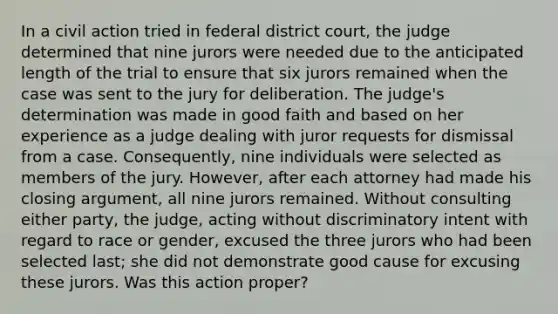 In a civil action tried in federal district court, the judge determined that nine jurors were needed due to the anticipated length of the trial to ensure that six jurors remained when the case was sent to the jury for deliberation. The judge's determination was made in good faith and based on her experience as a judge dealing with juror requests for dismissal from a case. Consequently, nine individuals were selected as members of the jury. However, after each attorney had made his closing argument, all nine jurors remained. Without consulting either party, the judge, acting without discriminatory intent with regard to race or gender, excused the three jurors who had been selected last; she did not demonstrate good cause for excusing these jurors. Was this action proper?