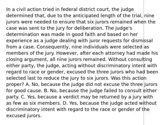 In a civil action tried in federal district court, the judge determined that, due to the anticipated length of the trial, nine jurors were needed to ensure that six jurors remained when the case was sent to the jury for deliberation. The judge's determination was made in good faith and based on her experience as a judge dealing with juror requests for dismissal from a case. Consequently, nine individuals were selected as members of the jury. However, after each attorney had made his closing argument, all nine jurors remained. Without consulting either party, the judge, acting without discriminatory intent with regard to race or gender, excused the three jurors who had been selected last to reduce the jury to six jurors. Was this action proper? A. No, because the judge did not excuse the three jurors for good cause. B. No, because the judge failed to consult either party. C. Yes, because a verdict may be returned by a jury with as few as six members. D. Yes, because the judge acted without discriminatory intent with regard to the race or gender of the excused jurors.