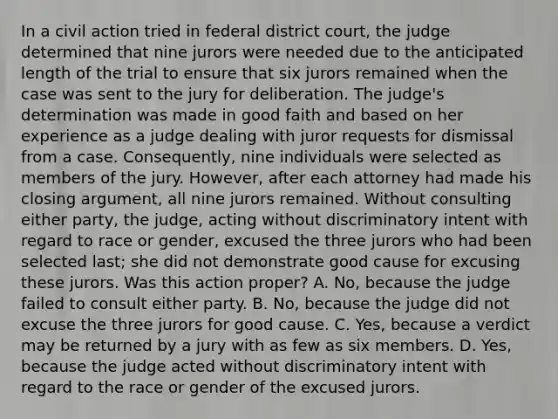 In a civil action tried in federal district court, the judge determined that nine jurors were needed due to the anticipated length of the trial to ensure that six jurors remained when the case was sent to the jury for deliberation. The judge's determination was made in good faith and based on her experience as a judge dealing with juror requests for dismissal from a case. Consequently, nine individuals were selected as members of the jury. However, after each attorney had made his closing argument, all nine jurors remained. Without consulting either party, the judge, acting without discriminatory intent with regard to race or gender, excused the three jurors who had been selected last; she did not demonstrate good cause for excusing these jurors. Was this action proper? A. No, because the judge failed to consult either party. B. No, because the judge did not excuse the three jurors for good cause. C. Yes, because a verdict may be returned by a jury with as few as six members. D. Yes, because the judge acted without discriminatory intent with regard to the race or gender of the excused jurors.