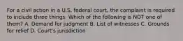 For a civil action in a U.S. federal court, the complaint is required to include three things. Which of the following is NOT one of them? A. Demand for judgment B. List of witnesses C. Grounds for relief D. Court's jurisdiction