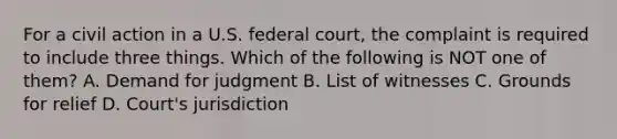 For a civil action in a U.S. federal court, the complaint is required to include three things. Which of the following is NOT one of them? A. Demand for judgment B. List of witnesses C. Grounds for relief D. Court's jurisdiction