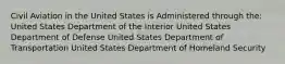 Civil Aviation in the United States is Administered through the: United States Department of the Interior United States Department of Defense United States Department of Transportation United States Department of Homeland Security