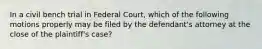 In a civil bench trial in Federal Court, which of the following motions properly may be filed by the defendant's attorney at the close of the plaintiff's case?