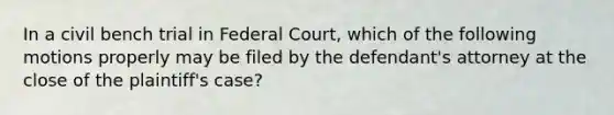 In a civil bench trial in Federal Court, which of the following motions properly may be filed by the defendant's attorney at the close of the plaintiff's case?