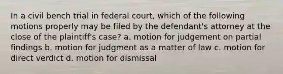 In a civil bench trial in federal court, which of the following motions properly may be filed by the defendant's attorney at the close of the plaintiff's case? a. motion for judgement on partial findings b. motion for judgment as a matter of law c. motion for direct verdict d. motion for dismissal