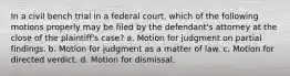 In a civil bench trial in a federal court, which of the following motions properly may be filed by the defendant's attorney at the close of the plaintiff's case? a. Motion for judgment on partial findings. b. Motion for judgment as a matter of law. c. Motion for directed verdict. d. Motion for dismissal.