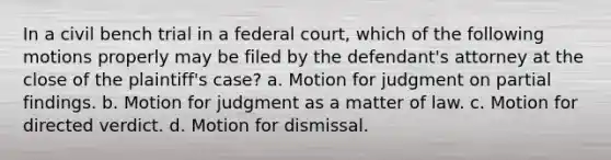 In a civil bench trial in a federal court, which of the following motions properly may be filed by the defendant's attorney at the close of the plaintiff's case? a. Motion for judgment on partial findings. b. Motion for judgment as a matter of law. c. Motion for directed verdict. d. Motion for dismissal.