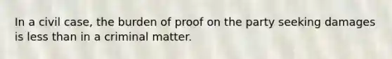 In a civil case, the burden of proof on the party seeking damages is less than in a criminal matter.