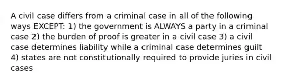 A civil case differs from a criminal case in all of the following ways EXCEPT: 1) the government is ALWAYS a party in a criminal case 2) the burden of proof is greater in a civil case 3) a civil case determines liability while a criminal case determines guilt 4) states are not constitutionally required to provide juries in civil cases