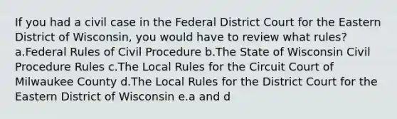 If you had a civil case in the Federal District Court for the Eastern District of Wisconsin, you would have to review what rules? a.Federal Rules of Civil Procedure b.The State of Wisconsin Civil Procedure Rules c.The Local Rules for the Circuit Court of Milwaukee County d.The Local Rules for the District Court for the Eastern District of Wisconsin e.a and d