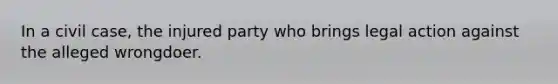 In a civil case, the injured party who brings legal action against the alleged wrongdoer.