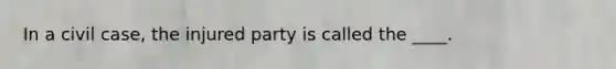 In a civil case, the injured party is called the ____.