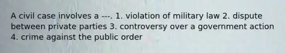 A civil case involves a ---. 1. violation of military law 2. dispute between private parties 3. controversy over a government action 4. crime against the public order