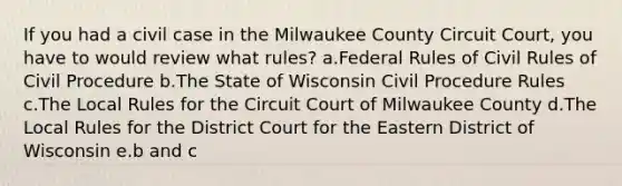 If you had a civil case in the Milwaukee County Circuit Court, you have to would review what rules? a.Federal Rules of Civil Rules of Civil Procedure b.The State of Wisconsin Civil Procedure Rules c.The Local Rules for the Circuit Court of Milwaukee County d.The Local Rules for the District Court for the Eastern District of Wisconsin e.b and c