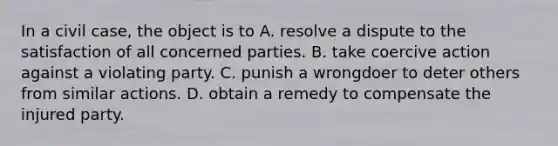 In a civil case, the object is to A. resolve a dispute to the satisfaction of all concerned parties. B. take coercive action against a violating party. C. punish a wrongdoer to deter others from similar actions. D. obtain a remedy to compensate the injured party.