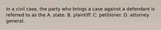 In a civil case, the party who brings a case against a defendant is referred to as the A. state. B. plaintiff. C. petitioner. D. attorney general.