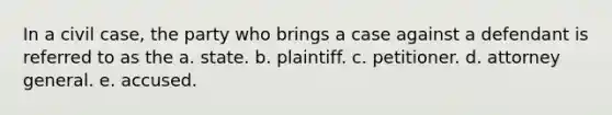 In a civil case, the party who brings a case against a defendant is referred to as the a. state. b. plaintiff. c. petitioner. d. attorney general. e. accused.