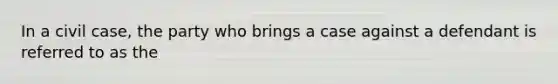In a civil case, the party who brings a case against a defendant is referred to as the