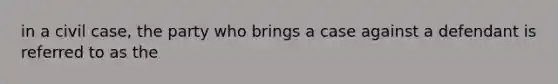 in a civil case, the party who brings a case against a defendant is referred to as the