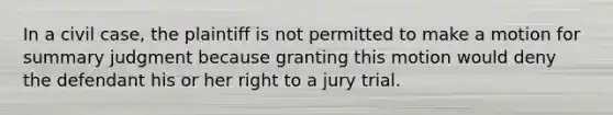 In a civil case, the plaintiff is not permitted to make a motion for summary judgment because granting this motion would deny the defendant his or her right to a jury trial.