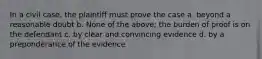 In a civil case, the plaintiff must prove the case a. beyond a reasonable doubt b. None of the above; the burden of proof is on the defendant c. by clear and convincing evidence d. by a preponderance of the evidence