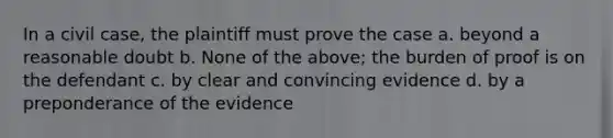 In a civil case, the plaintiff must prove the case a. beyond a reasonable doubt b. None of the above; the burden of proof is on the defendant c. by clear and convincing evidence d. by a preponderance of the evidence