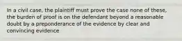 In a civil case, the plaintiff must prove the case none of these, the burden of proof is on the defendant beyond a reasonable doubt by a preponderance of the evidence by clear and convincing evidence