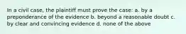 In a civil case, the plaintiff must prove the case: a. by a preponderance of the evidence b. beyond a reasonable doubt c. by clear and convincing evidence d. none of the above