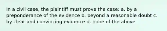 In a civil case, the plaintiff must prove the case: a. by a preponderance of the evidence b. beyond a reasonable doubt c. by clear and convincing evidence d. none of the above