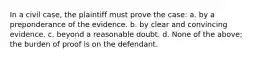 In a civil case, the plaintiff must prove the case: a. by a preponderance of the evidence. b. by clear and convincing evidence. c. beyond a reasonable doubt. d. None of the above; the burden of proof is on the defendant.