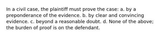 In a civil case, the plaintiff must prove the case: a. by a preponderance of the evidence. b. by clear and convincing evidence. c. beyond a reasonable doubt. d. None of the above; the burden of proof is on the defendant.