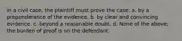 in a civil case, the plaintiff must prove the case: a. by a preponderance of the evidence. b. by clear and convincing evidence. c. beyond a reasonable doubt. d. None of the above; the burden of proof is on the defendant.