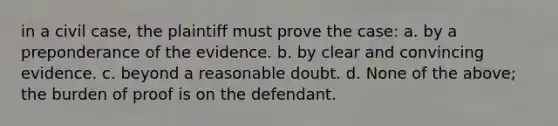 in a civil case, the plaintiff must prove the case: a. by a preponderance of the evidence. b. by clear and convincing evidence. c. beyond a reasonable doubt. d. None of the above; the burden of proof is on the defendant.