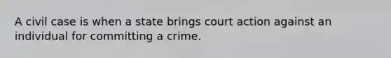 A civil case is when a state brings court action against an individual for committing a crime.