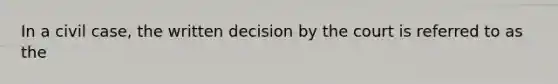 In a civil case, the written decision by the court is referred to as the