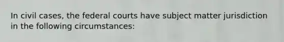 In civil cases, the federal courts have subject matter jurisdiction in the following circumstances: