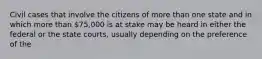 Civil cases that involve the citizens of more than one state and in which more than 75,000 is at stake may be heard in either the federal or the state courts, usually depending on the preference of the