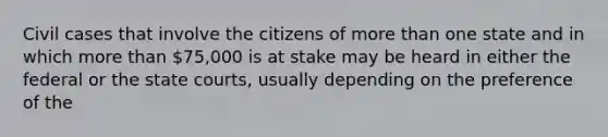 Civil cases that involve the citizens of more than one state and in which more than 75,000 is at stake may be heard in either the federal or the state courts, usually depending on the preference of the