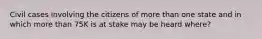 Civil cases involving the citizens of more than one state and in which more than 75K is at stake may be heard where?