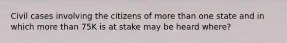 Civil cases involving the citizens of more than one state and in which more than 75K is at stake may be heard where?