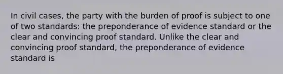 In civil cases, the party with the burden of proof is subject to one of two standards: the preponderance of evidence standard or the clear and convincing proof standard. Unlike the clear and convincing proof standard, the preponderance of evidence standard is