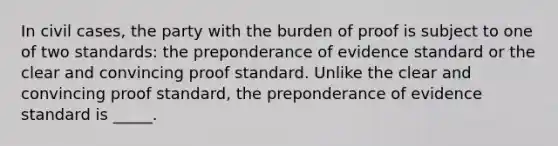 In civil cases, the party with the burden of proof is subject to one of two standards: the preponderance of evidence standard or the clear and convincing proof standard. Unlike the clear and convincing proof standard, the preponderance of evidence standard is _____.