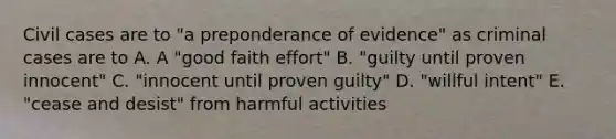 Civil cases are to "a preponderance of evidence" as criminal cases are to A. A "good faith effort" B. "guilty until proven innocent" C. "innocent until proven guilty" D. "willful intent" E. "cease and desist" from harmful activities