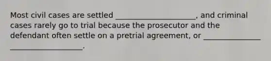 Most civil cases are settled _____________________, and criminal cases rarely go to trial because the prosecutor and the defendant often settle on a pretrial agreement, or _______________ ___________________.