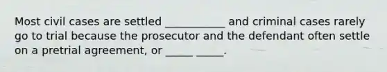 Most civil cases are settled ___________ and criminal cases rarely go to trial because the prosecutor and the defendant often settle on a pretrial agreement, or _____ _____.