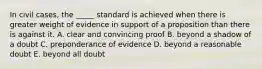 In civil cases, the _____ standard is achieved when there is greater weight of evidence in support of a proposition than there is against it. A. clear and convincing proof B. beyond a shadow of a doubt C. preponderance of evidence D. beyond a reasonable doubt E. beyond all doubt