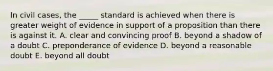 In civil cases, the _____ standard is achieved when there is greater weight of evidence in support of a proposition than there is against it. A. clear and convincing proof B. beyond a shadow of a doubt C. preponderance of evidence D. beyond a reasonable doubt E. beyond all doubt