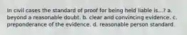 In civil cases the standard of proof for being held liable is...? a. beyond a reasonable doubt. b. clear and convincing evidence. c. preponderance of the evidence. d. reasonable person standard.