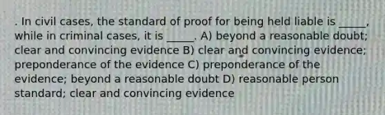 . In civil cases, the standard of proof for being held liable is _____, while in criminal cases, it is _____. A) beyond a reasonable doubt; clear and convincing evidence B) clear and convincing evidence; preponderance of the evidence C) preponderance of the evidence; beyond a reasonable doubt D) reasonable person standard; clear and convincing evidence